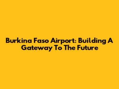 Burkina Faso Airport: Building A Gateway To The Future