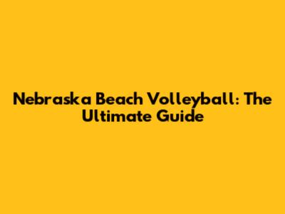 Nebraska Beach Volleyball: The Ultimate Guide